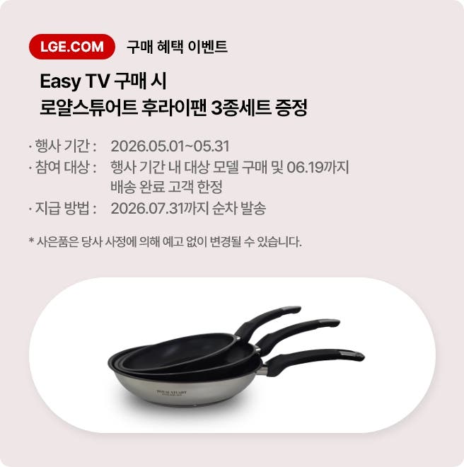 LGE.COM 구매 혜택 이벤트. Easy TV 구매 시 로얄스튜어트 후라이팬 3종세트 증정. * 행사 기간: 2026.05.01 ~ 05.31 * 참여 대상: 행사 기간 내 대상 모델 구매 및 06.19까지 배송 완료 고객 한정 * 지급 방법: 2026. 07. 31까지 순차 발송 * 사은품은 당사 사정에 의해 예고 없이 변경될 수 있습니다.